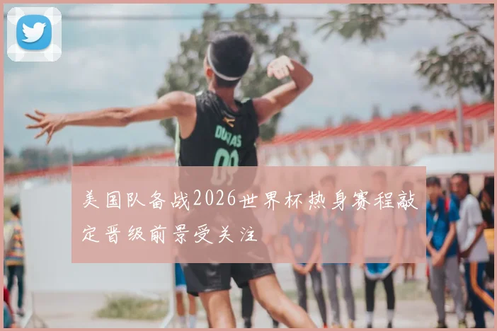 美国队备战2026世界杯热身赛程敲定晋级前景受关注