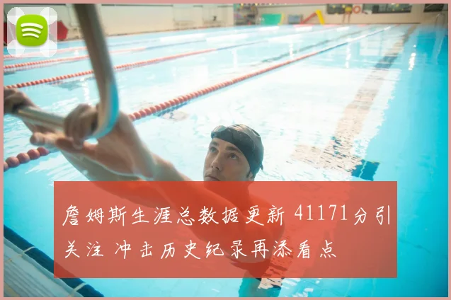 詹姆斯生涯总数据更新 41171分引关注 冲击历史纪录再添看点