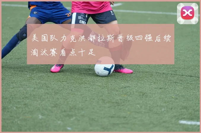 美国队力克洪都拉斯晋级四强后续淘汰赛看点十足