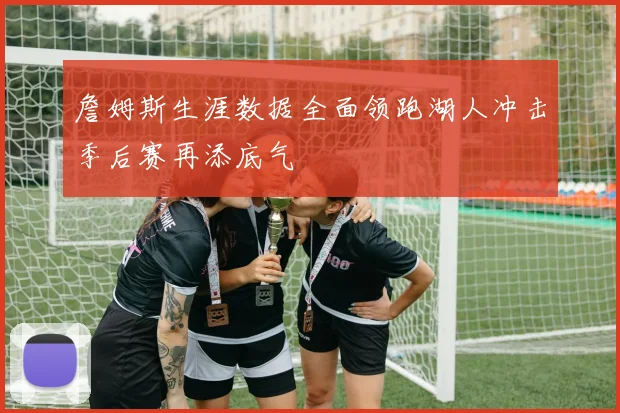 詹姆斯生涯数据全面领跑湖人冲击季后赛再添底气