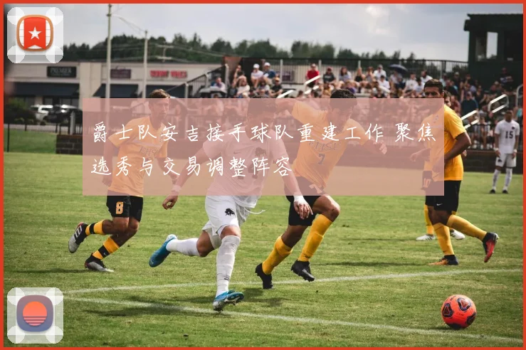 爵士队安吉接手球队重建工作 聚焦选秀与交易调整阵容