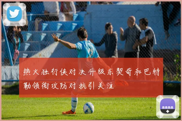 热火独行侠对决升级东契奇和巴特勒领衔攻防对抗引关注