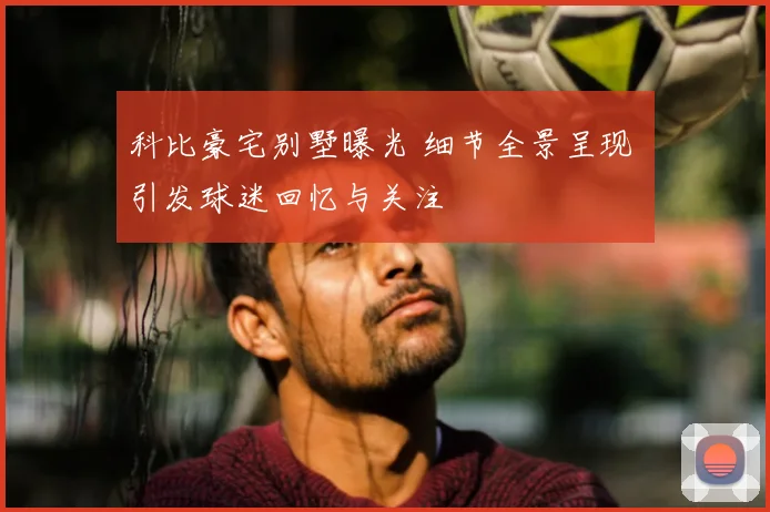 科比豪宅别墅曝光 细节全景呈现 引发球迷回忆与关注