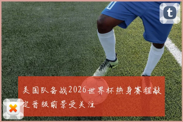 美国队备战2026世界杯热身赛程敲定晋级前景受关注