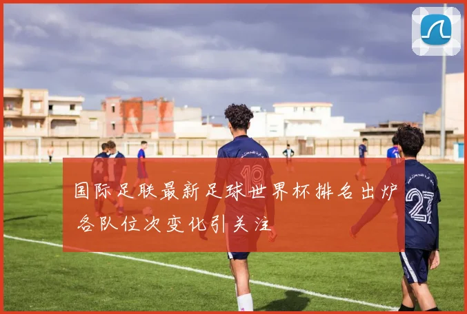 国际足联最新足球世界杯排名出炉 各队位次变化引关注