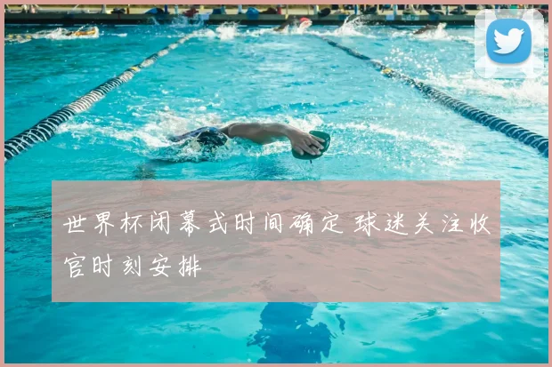 世界杯闭幕式时间确定 球迷关注收官时刻安排