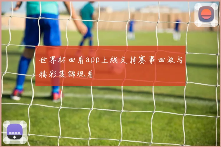 世界杯回看app上线支持赛事回放与精彩集锦观看