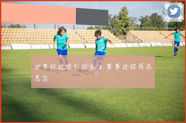 世界杯进球引发关注 赛事进程再添悬念