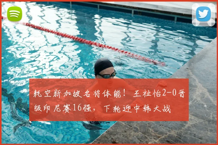 耗空新加坡名将体能！王祉怡2-0晋级印尼赛16强，下轮迎中韩大战