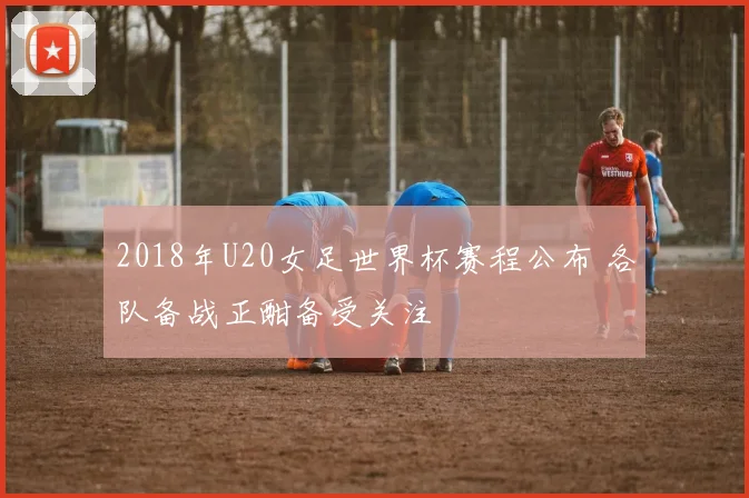 2018年U20女足世界杯赛程公布 各队备战正酣备受关注