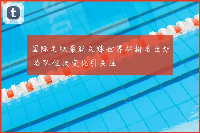 国际足联最新足球世界杯排名出炉 各队位次变化引关注