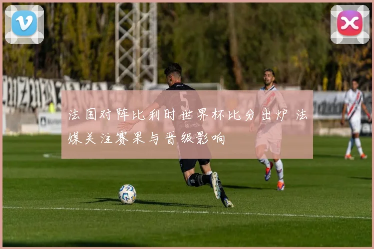 法国对阵比利时世界杯比分出炉 法媒关注赛果与晋级影响