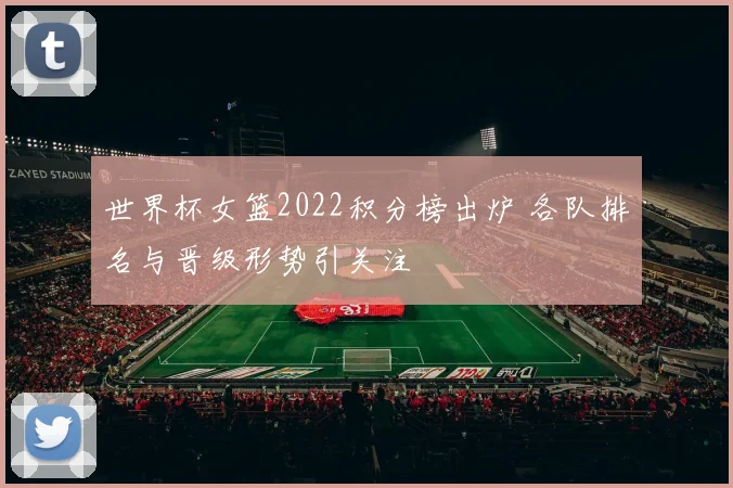 世界杯女篮2022积分榜出炉 各队排名与晋级形势引关注