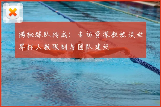 揭秘球队构成:专访资深教练谈世界杯人数限制与团队建设