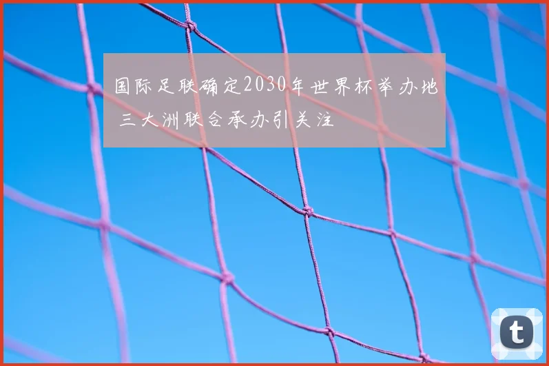 国际足联确定2030年世界杯举办地 三大洲联合承办引关注
