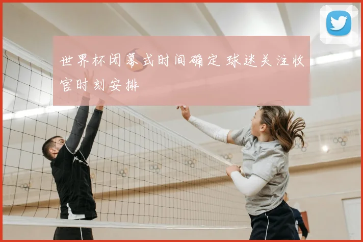 世界杯闭幕式时间确定 球迷关注收官时刻安排