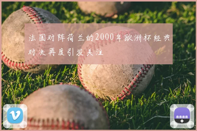法国对阵荷兰的2000年欧洲杯经典对决再度引发关注