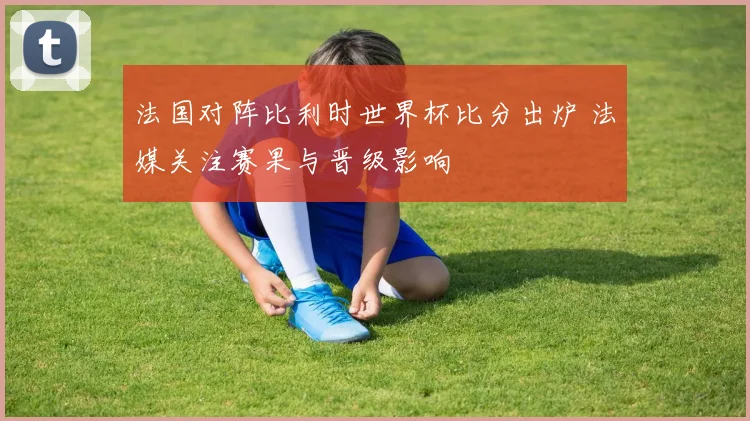 法国对阵比利时世界杯比分出炉 法媒关注赛果与晋级影响