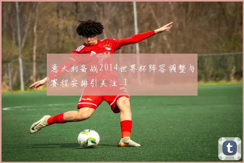 意大利备战2014世界杯阵容调整与赛程安排引关注_1