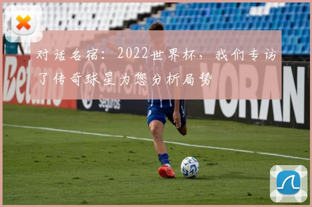 对话名宿:2022世界杯,我们专访了传奇球星为您分析局势