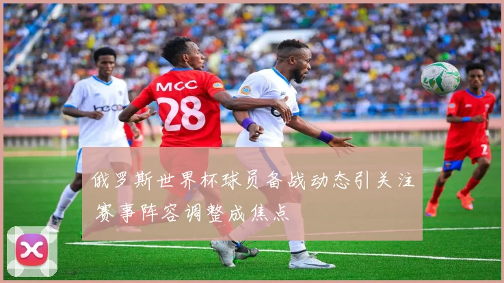 俄罗斯世界杯球员备战动态引关注 赛事阵容调整成焦点
