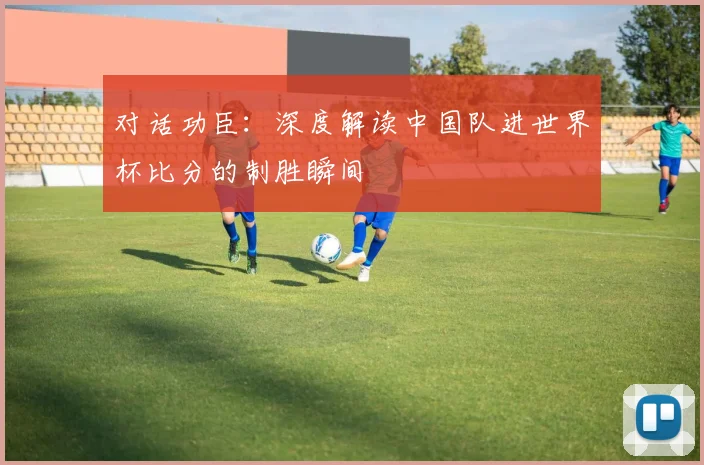 对话功臣:深度解读中国队进世界杯比分的制胜瞬间