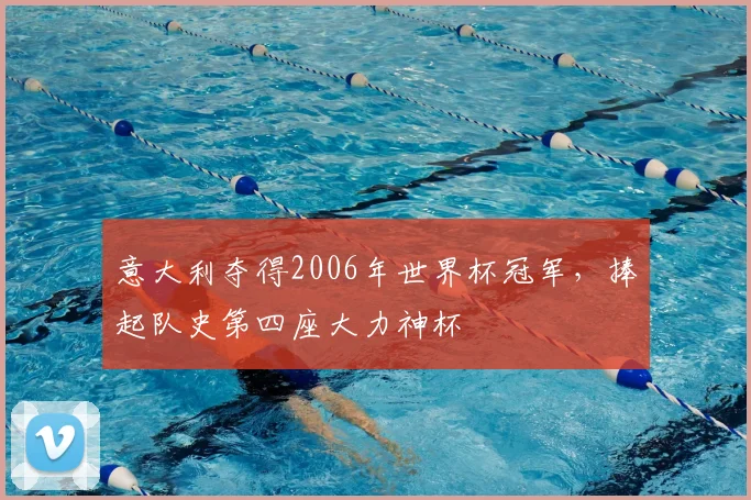 意大利夺得2006年世界杯冠军,捧起队史第四座大力神杯