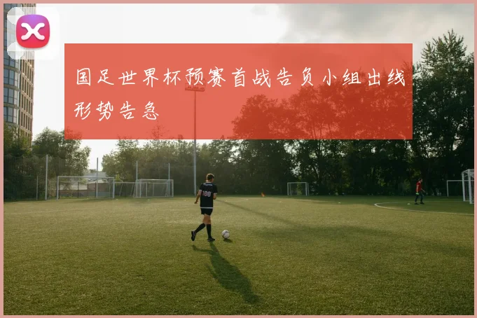 国足世界杯预赛首战告负小组出线形势告急