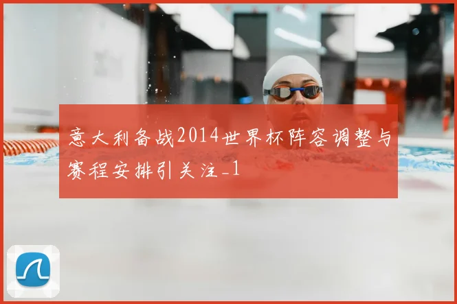 意大利备战2014世界杯阵容调整与赛程安排引关注_1
