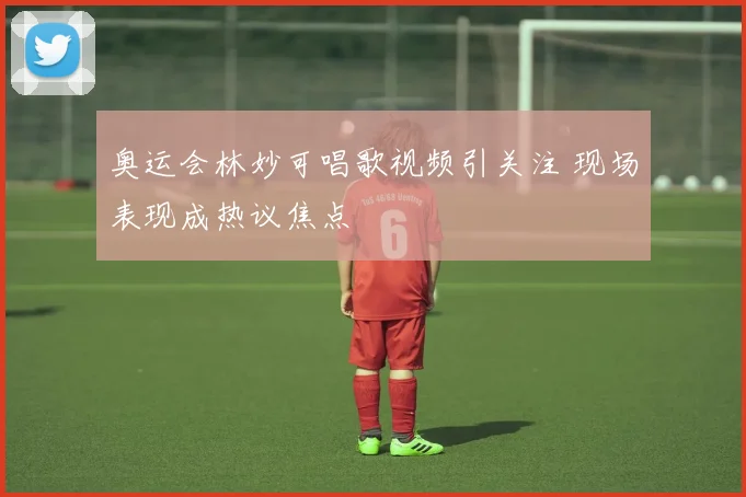奥运会林妙可唱歌视频引关注 现场表现成热议焦点