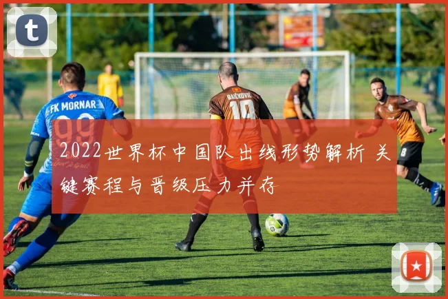 2022世界杯中国队出线形势解析 关键赛程与晋级压力并存