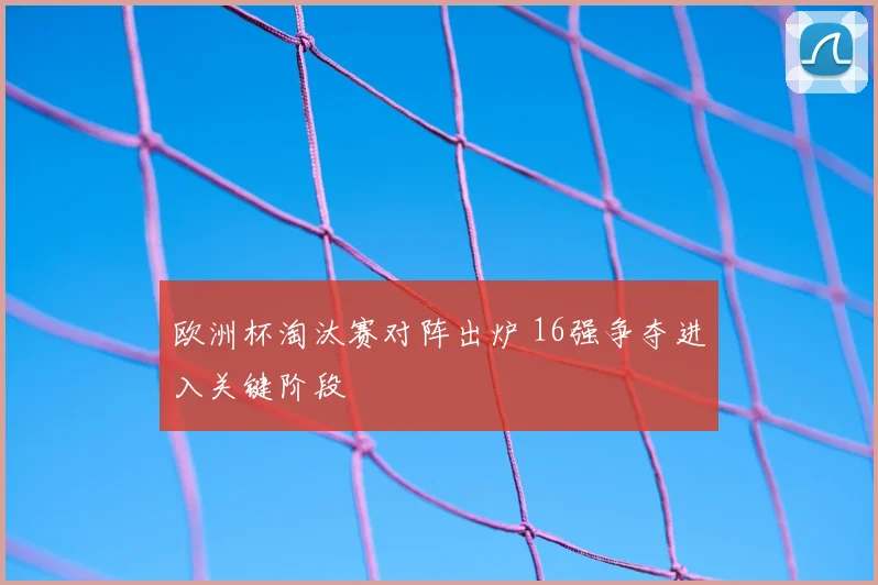欧洲杯淘汰赛对阵出炉 16强争夺进入关键阶段