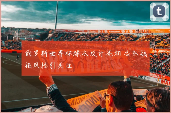 俄罗斯世界杯球衣设计亮相 各队战袍风格引关注