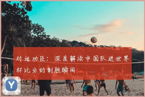 对话功臣:深度解读中国队进世界杯比分的制胜瞬间