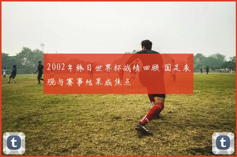 2002年韩日世界杯战绩回顾 国足表现与赛事结果成焦点
