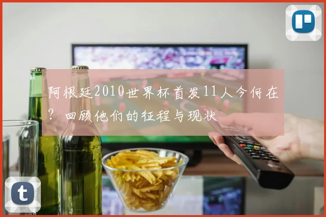 阿根廷2010世界杯首发11人今何在？回顾他们的征程与现状